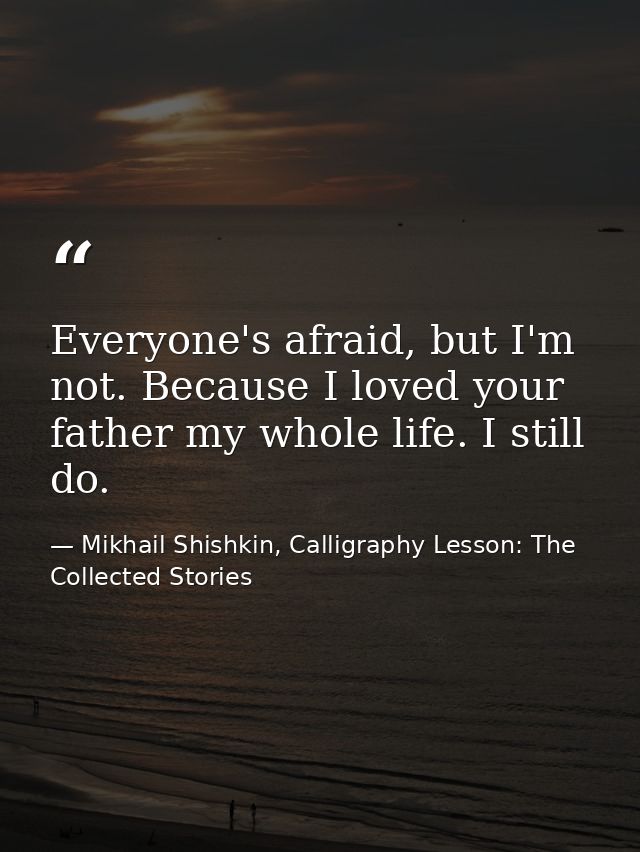 Everyone's afraid, but I'm not. Because I loved your father my whole life. I still do. — Mikhail Shishkin, Calligraphy Lesson: The Collected Stories