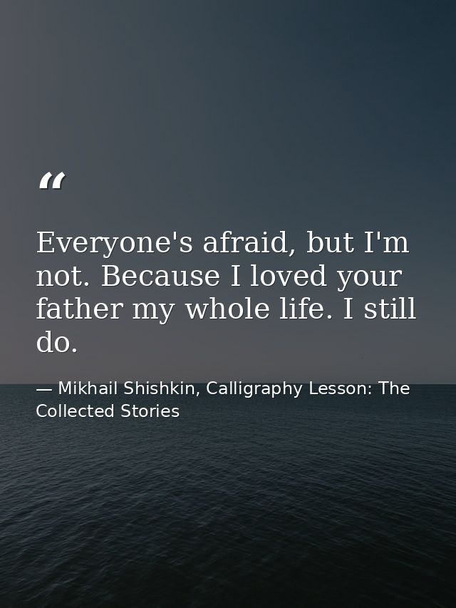 Everyone's afraid, but I'm not. Because I loved your father my whole life. I still do. — Mikhail Shishkin, Calligraphy Lesson: The Collected Stories