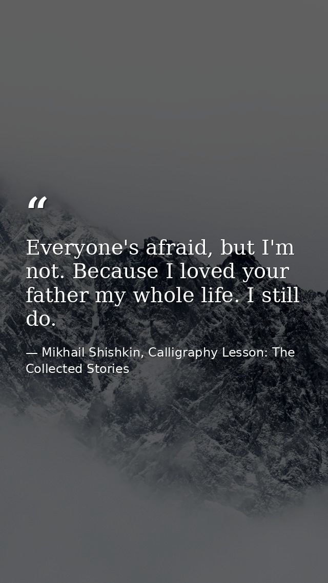 Everyone's afraid, but I'm not. Because I loved your father my whole life. I still do. — Mikhail Shishkin, Calligraphy Lesson: The Collected Stories