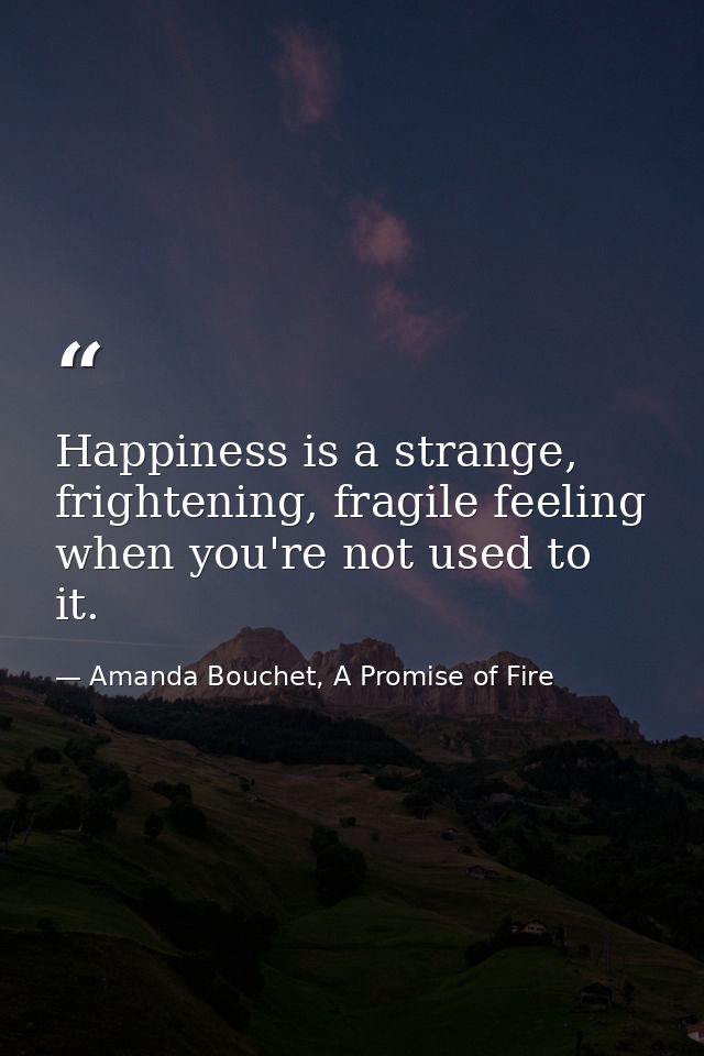Happiness is a strange, frightening, fragile feeling when you're not used to it. — Amanda Bouchet, A Promise of Fire