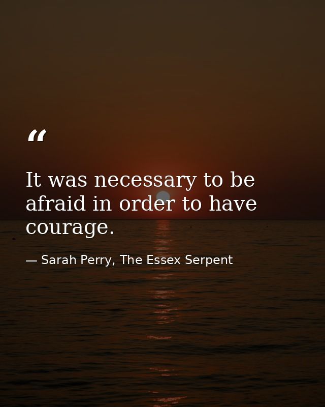 It was necessary to be afraid in order to have courage. — Sarah Perry, The Essex Serpent