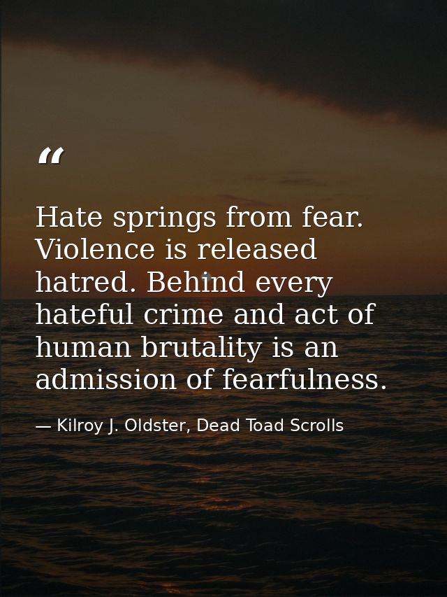Hate springs from fear. Violence is released hatred. Behind every hateful crime and act of human brutality is an admissi — Kilroy J. Oldster, Dead Toad Scrolls