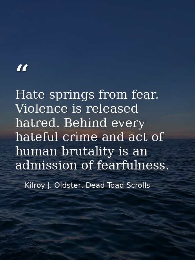 Hate springs from fear. Violence is released hatred. Behind every hateful crime and act of human brutality is an admissi — Kilroy J. Oldster, Dead Toad Scrolls