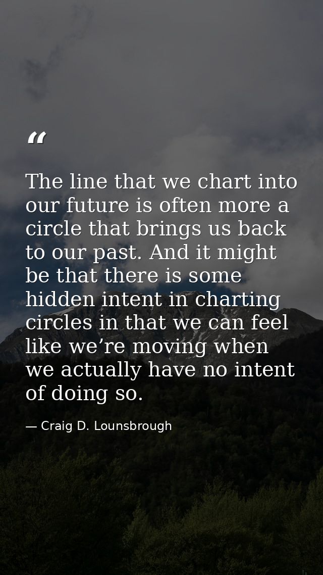 The line that we chart into our future is often more a circle that brings us back to our past. And it might be that ther — Craig D. Lounsbrough