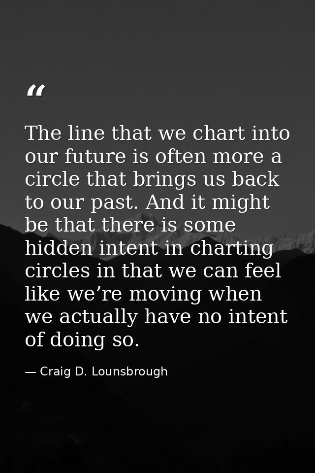 The line that we chart into our future is often more a circle that brings us back to our past. And it might be that ther — Craig D. Lounsbrough