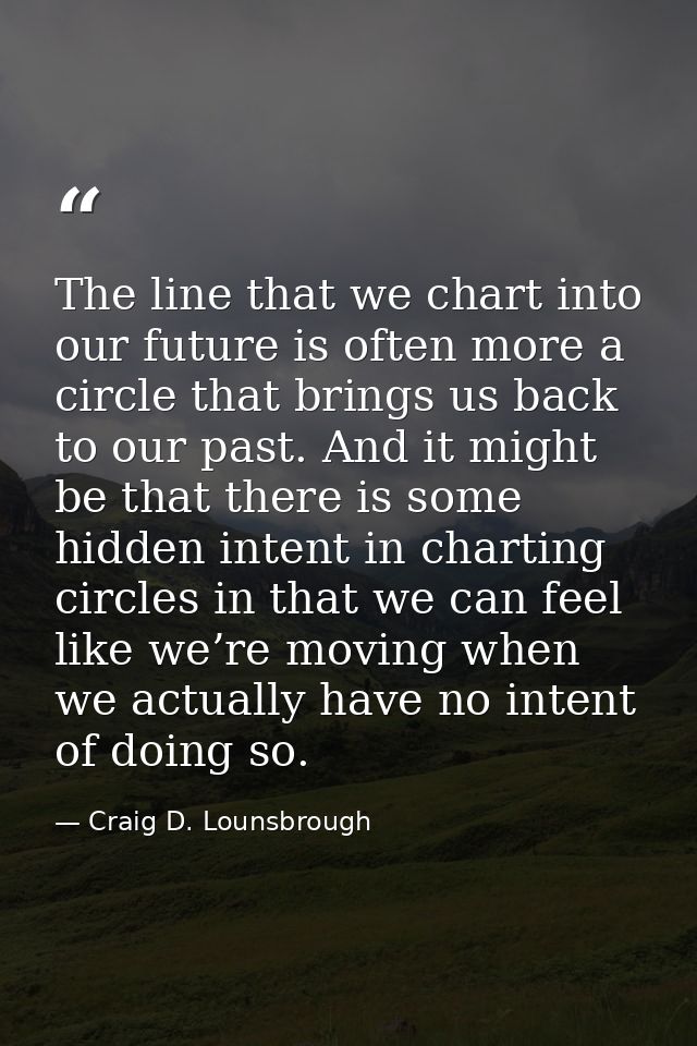 The line that we chart into our future is often more a circle that brings us back to our past. And it might be that ther — Craig D. Lounsbrough