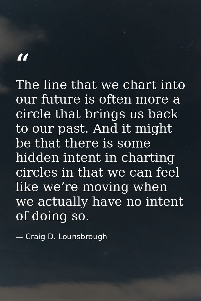 The line that we chart into our future is often more a circle that brings us back to our past. And it might be that ther — Craig D. Lounsbrough