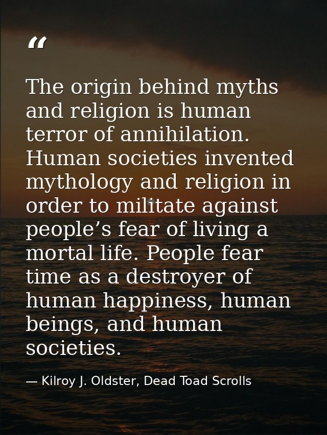 The origin behind myths and religion is human terror of annihilation. Human societies invented mythology and religion in — Kilroy J. Oldster, Dead Toad Scrolls