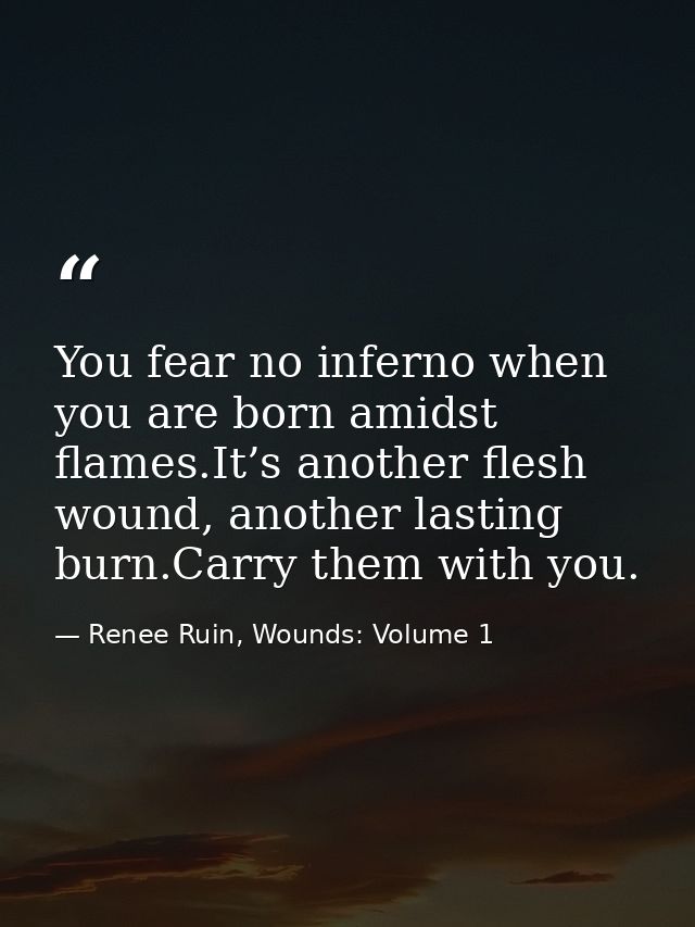 You fear no inferno when you are born amidst flames.It’s another flesh wound, another lasting burn.Carry them with you. — Renee Ruin, Wounds: Volume 1