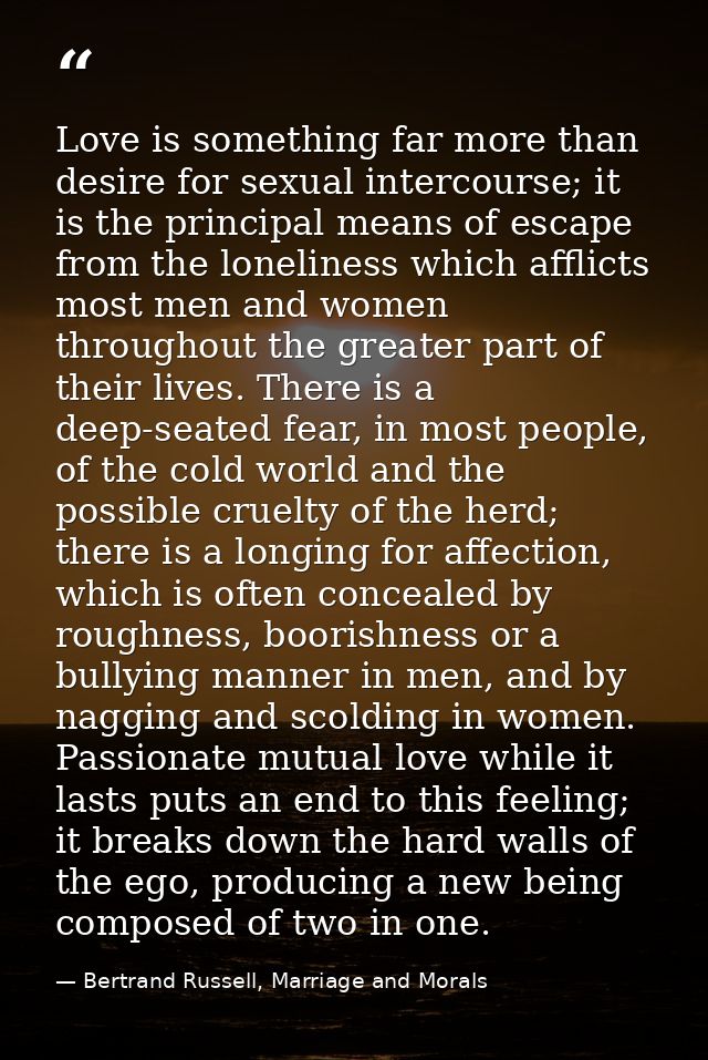 Love is something far more than desire for sexual intercourse; it is the principal means of escape from the loneliness w — Bertrand Russell, Marriage and Morals