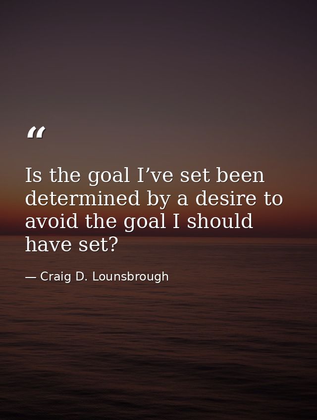 Is the goal I’ve set been determined by a desire to avoid the goal I should have set? — Craig D. Lounsbrough