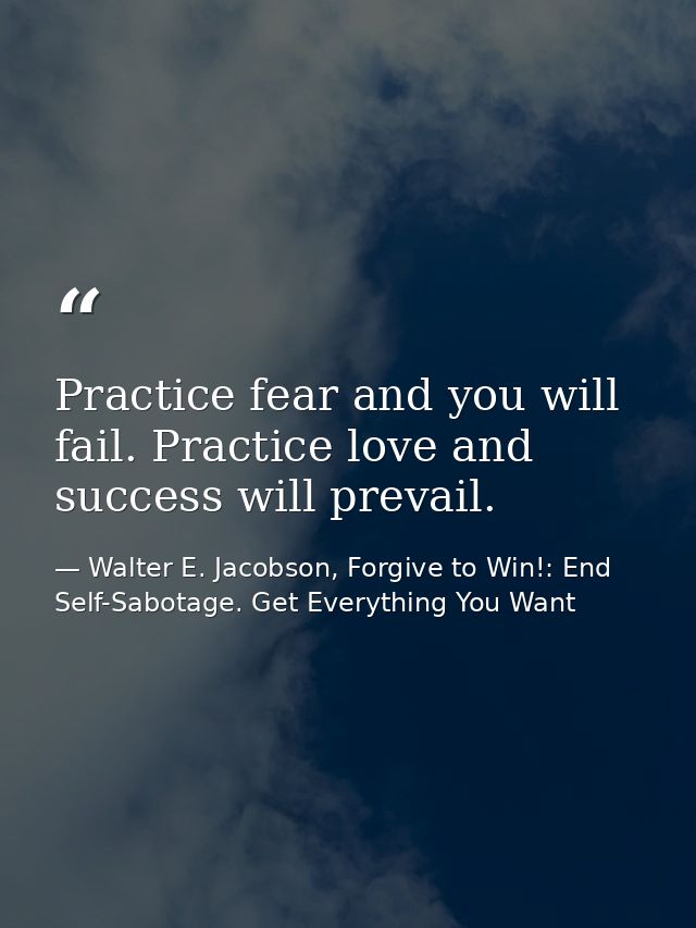 Practice fear and you will fail. Practice love and success will prevail. — Walter E. Jacobson, Forgive to Win!: End Self-Sabotage. Get Everything You Want
