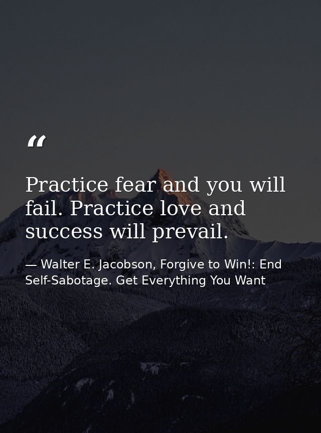 Practice fear and you will fail. Practice love and success will prevail. — Walter E. Jacobson, Forgive to Win!: End Self-Sabotage. Get Everything You Want