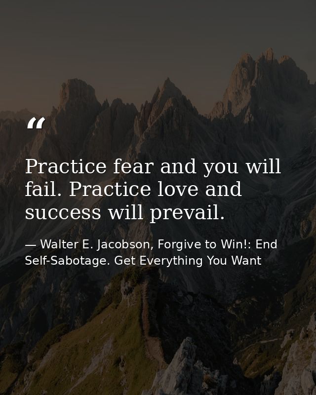 Practice fear and you will fail. Practice love and success will prevail. — Walter E. Jacobson, Forgive to Win!: End Self-Sabotage. Get Everything You Want