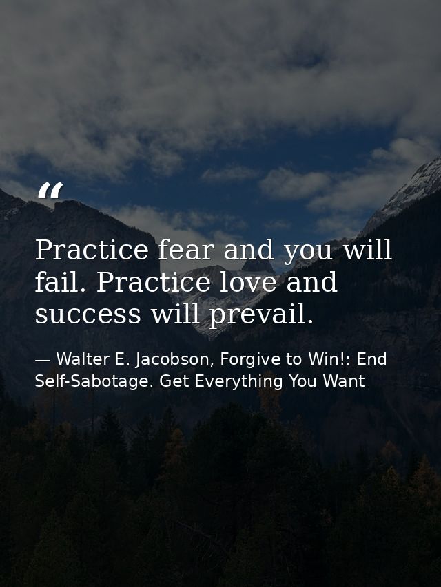 Practice fear and you will fail. Practice love and success will prevail. — Walter E. Jacobson, Forgive to Win!: End Self-Sabotage. Get Everything You Want