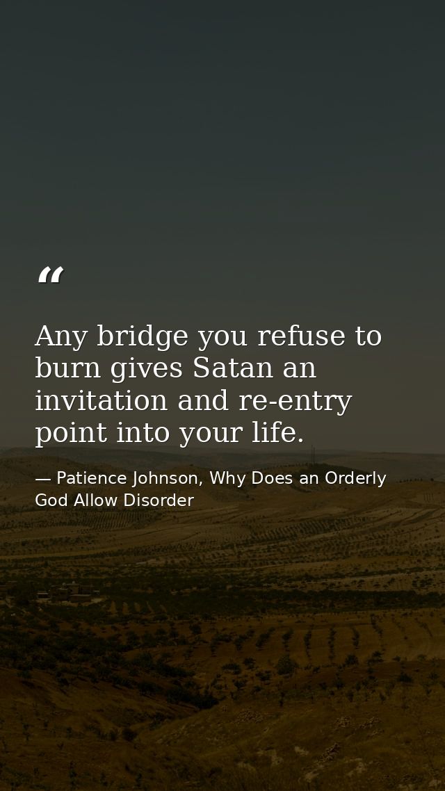Any bridge you refuse to burn gives Satan an invitation and re-entry point into your life. — Patience Johnson, Why Does an Orderly God Allow Disorder