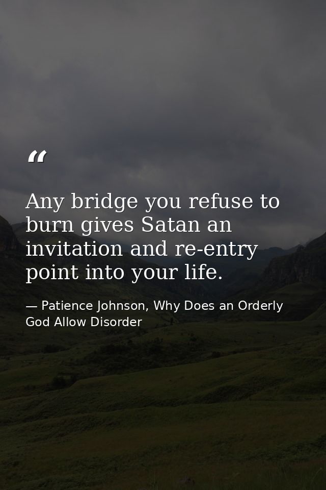 Any bridge you refuse to burn gives Satan an invitation and re-entry point into your life. — Patience Johnson, Why Does an Orderly God Allow Disorder