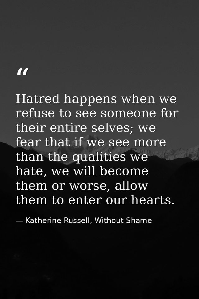 Hatred happens when we refuse to see someone for their entire selves; we fear that if we see more than the qualities we  — Katherine Russell, Without Shame