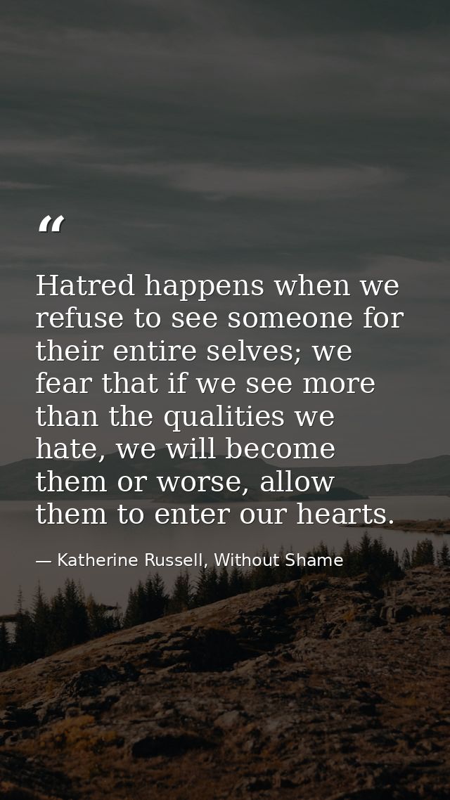 Hatred happens when we refuse to see someone for their entire selves; we fear that if we see more than the qualities we  — Katherine Russell, Without Shame