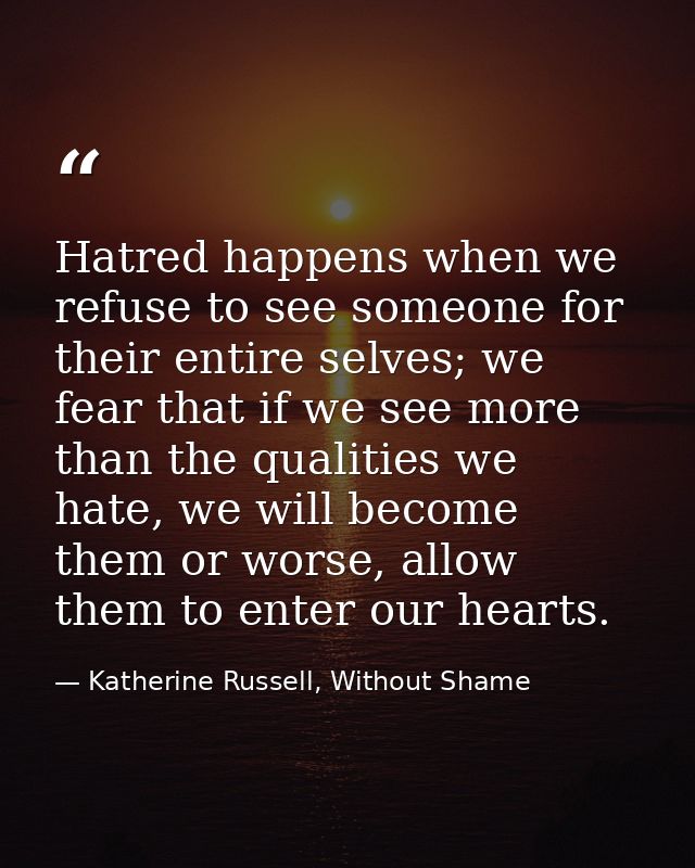 Hatred happens when we refuse to see someone for their entire selves; we fear that if we see more than the qualities we  — Katherine Russell, Without Shame