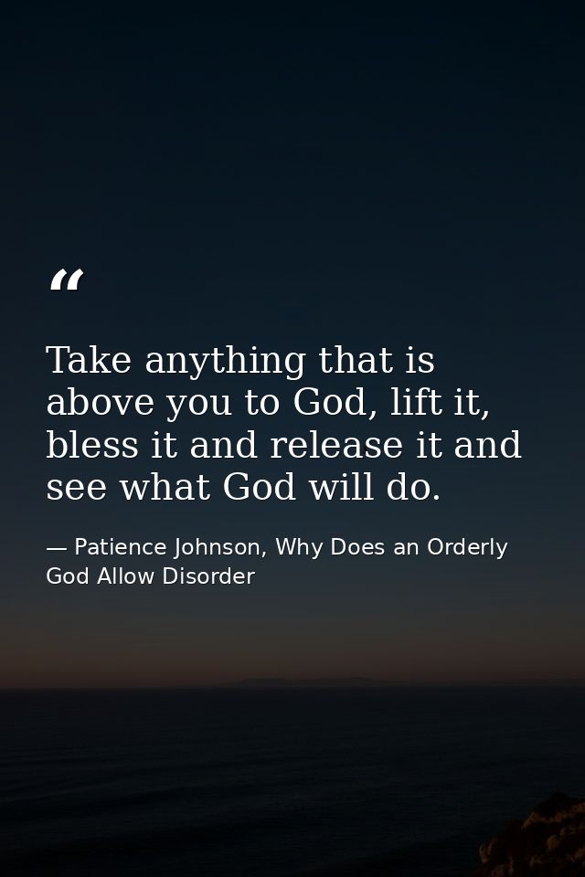 Take anything that is above you to God, lift it, bless it and release it and see what God will do. — Patience Johnson, Why Does an Orderly God Allow Disorder