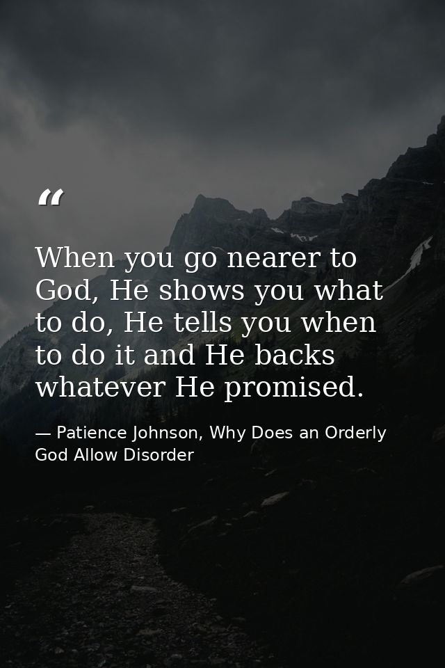 When you go nearer to God, He shows you what to do, He tells you when to do it and He backs whatever He promised. — Patience Johnson, Why Does an Orderly God Allow Disorder