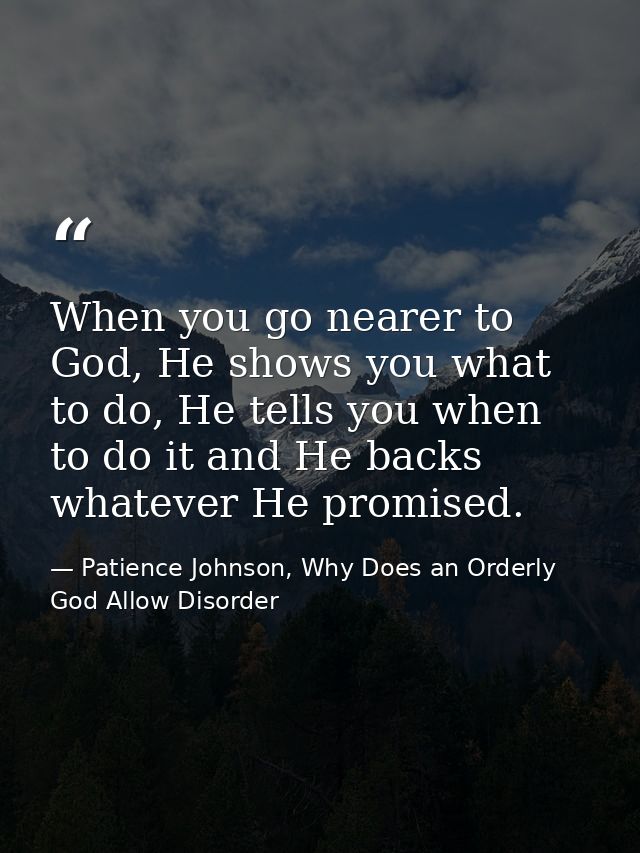 When you go nearer to God, He shows you what to do, He tells you when to do it and He backs whatever He promised. — Patience Johnson, Why Does an Orderly God Allow Disorder