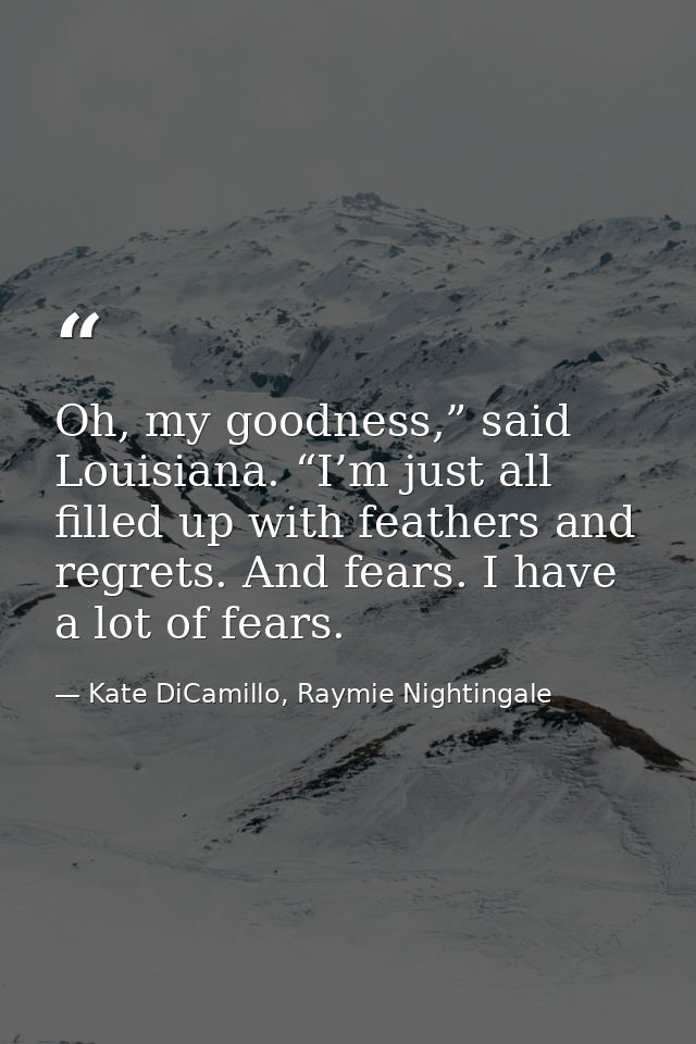Oh, my goodness,” said Louisiana. “I’m just all filled up with feathers and regrets. And fears. I have a lot of fears. — Kate DiCamillo, Raymie Nightingale