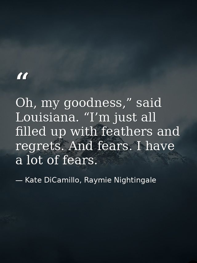 Oh, my goodness,” said Louisiana. “I’m just all filled up with feathers and regrets. And fears. I have a lot of fears. — Kate DiCamillo, Raymie Nightingale
