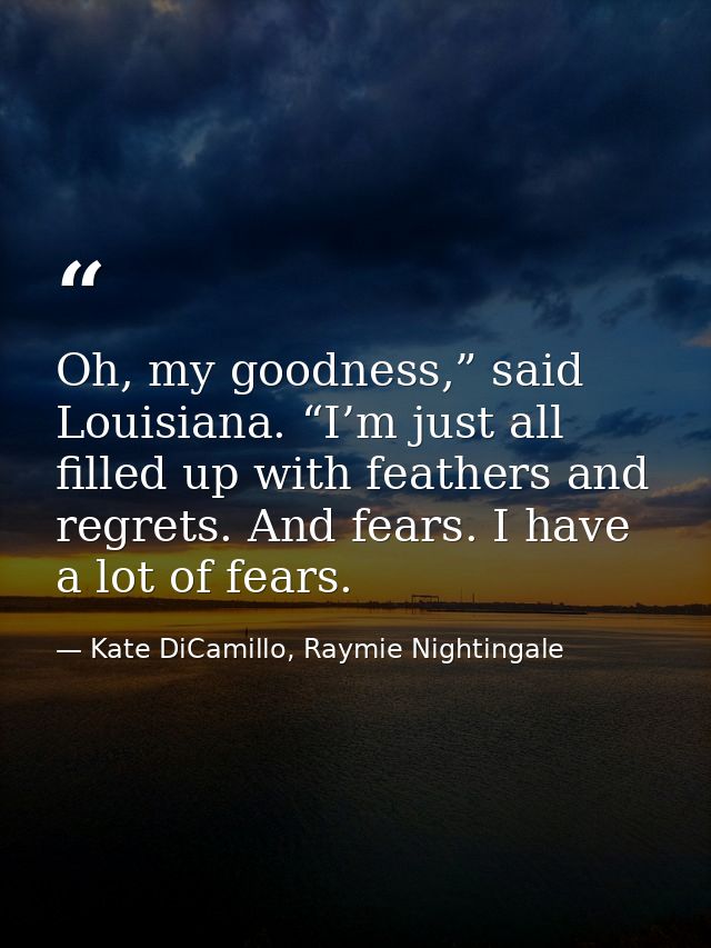 Oh, my goodness,” said Louisiana. “I’m just all filled up with feathers and regrets. And fears. I have a lot of fears. — Kate DiCamillo, Raymie Nightingale