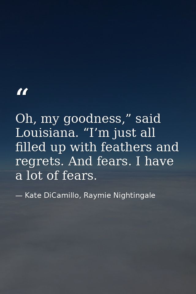 Oh, my goodness,” said Louisiana. “I’m just all filled up with feathers and regrets. And fears. I have a lot of fears. — Kate DiCamillo, Raymie Nightingale