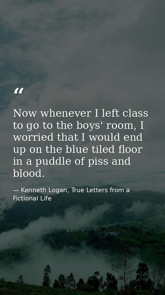 Now whenever I left class to go to the boys' room, I worried that I would end up on the blue tiled floor in a puddle of  — Kenneth Logan, True Letters from a Fictional Life