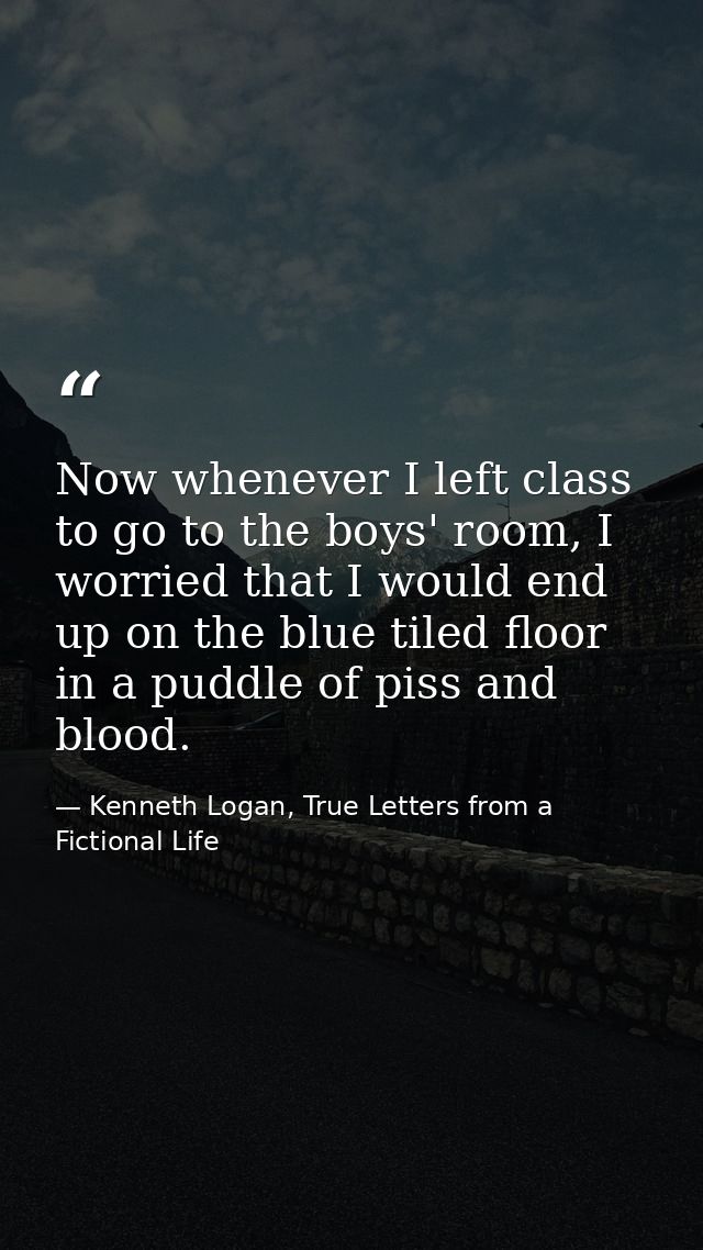 Now whenever I left class to go to the boys' room, I worried that I would end up on the blue tiled floor in a puddle of  — Kenneth Logan, True Letters from a Fictional Life