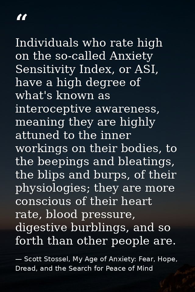 Individuals who rate high on the so-called Anxiety Sensitivity Index, or ASI, have a high degree of what's known as inte — Scott Stossel, My Age of Anxiety: Fear, Hope, Dread, and the Search for Peace of Mind