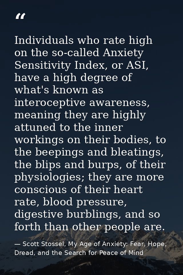 Individuals who rate high on the so-called Anxiety Sensitivity Index, or ASI, have a high degree of what's known as inte — Scott Stossel, My Age of Anxiety: Fear, Hope, Dread, and the Search for Peace of Mind