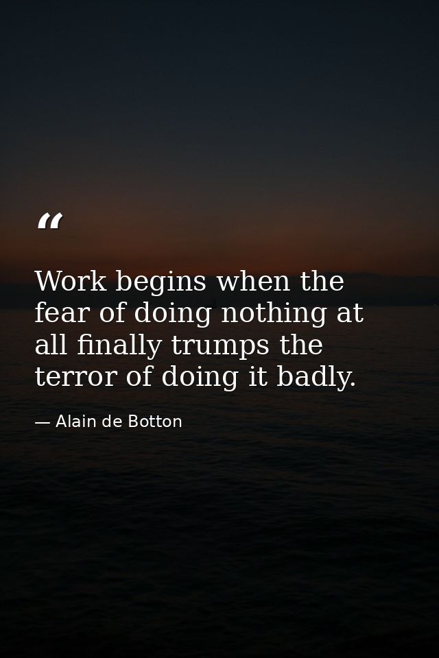 Work begins when the fear of doing nothing at all finally trumps the terror of doing it badly. — Alain de Botton