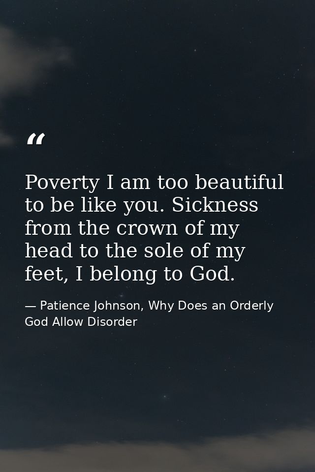 Poverty I am too beautiful to be like you. Sickness from the crown of my head to the sole of my feet, I belong to God. — Patience Johnson, Why Does an Orderly God Allow Disorder