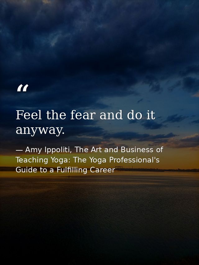 Feel the fear and do it anyway. — Amy Ippoliti, The Art and Business of Teaching Yoga: The Yoga Professional's Guide to a Fulfilling Career