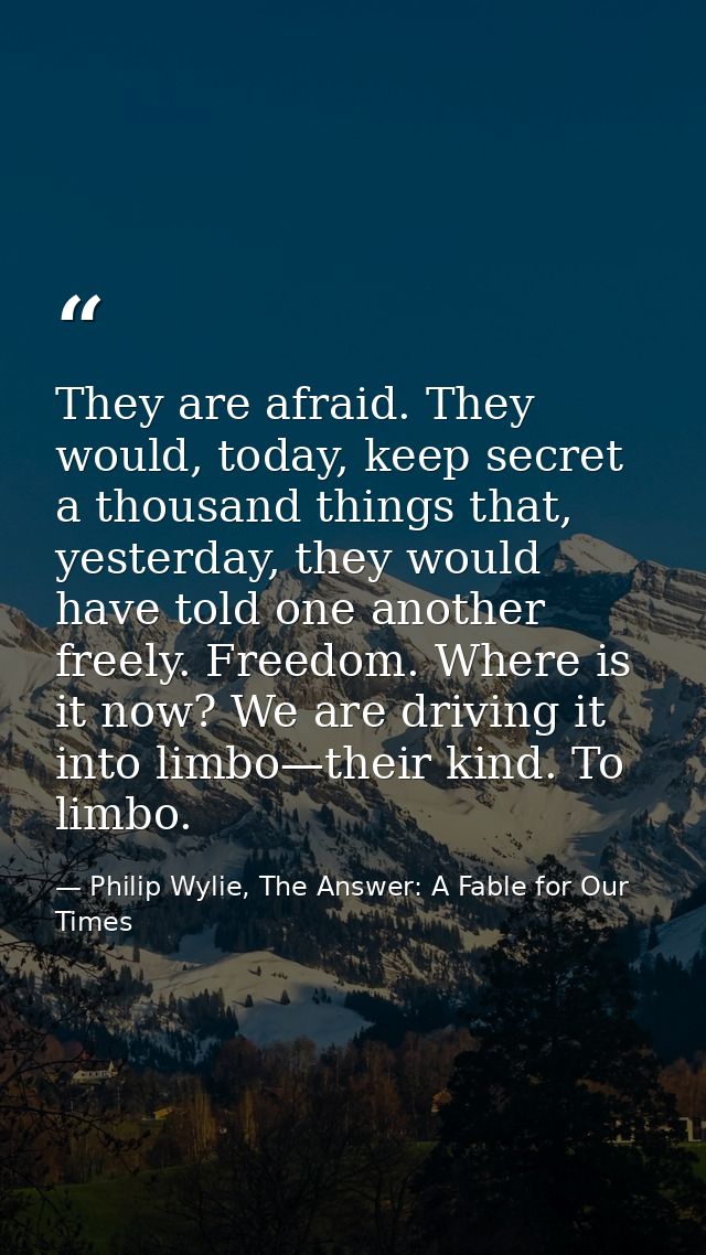 They are afraid. They would, today, keep secret a thousand things that, yesterday, they would have told one another free — Philip Wylie, The Answer: A Fable for Our Times