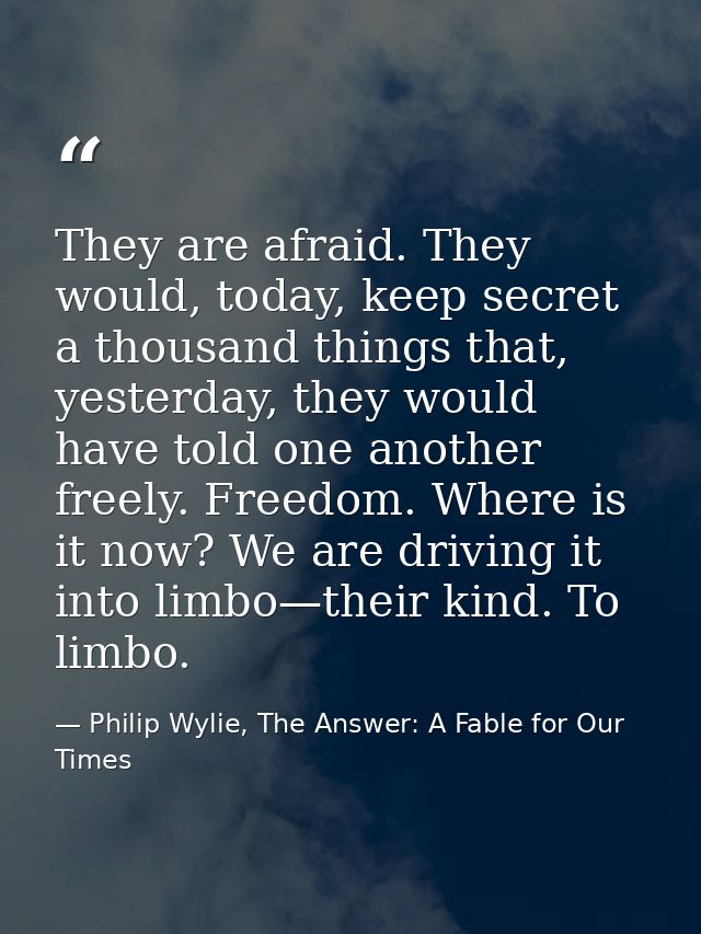 They are afraid. They would, today, keep secret a thousand things that, yesterday, they would have told one another free — Philip Wylie, The Answer: A Fable for Our Times