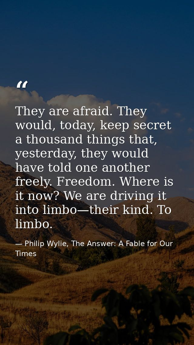 They are afraid. They would, today, keep secret a thousand things that, yesterday, they would have told one another free — Philip Wylie, The Answer: A Fable for Our Times