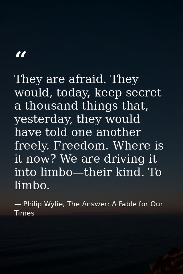 They are afraid. They would, today, keep secret a thousand things that, yesterday, they would have told one another free — Philip Wylie, The Answer: A Fable for Our Times