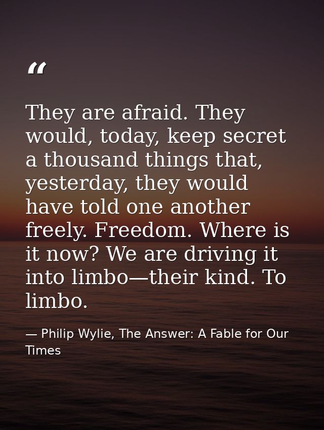 They are afraid. They would, today, keep secret a thousand things that, yesterday, they would have told one another free — Philip Wylie, The Answer: A Fable for Our Times