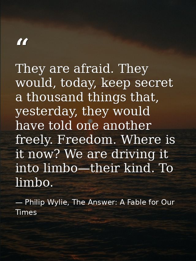 They are afraid. They would, today, keep secret a thousand things that, yesterday, they would have told one another free — Philip Wylie, The Answer: A Fable for Our Times