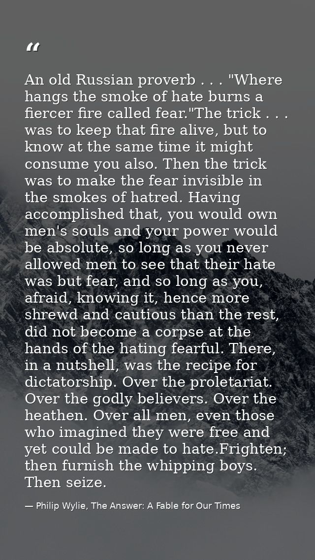 An old Russian proverb . . . "Where hangs the smoke of hate burns a fiercer fire called fear."The trick . . . was to kee — Philip Wylie, The Answer: A Fable for Our Times