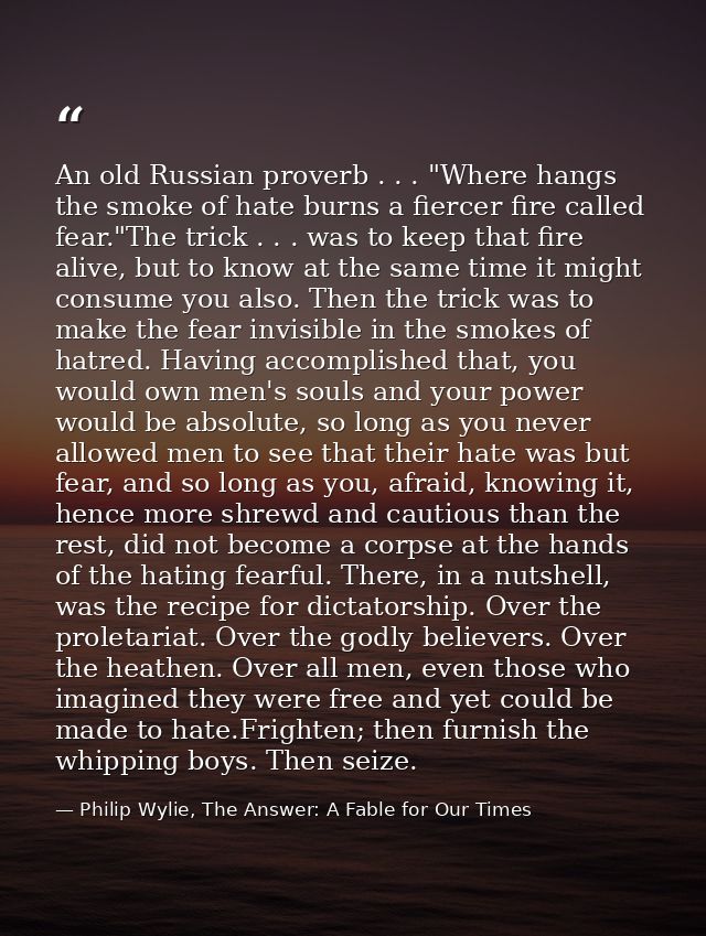 An old Russian proverb . . . "Where hangs the smoke of hate burns a fiercer fire called fear."The trick . . . was to kee — Philip Wylie, The Answer: A Fable for Our Times