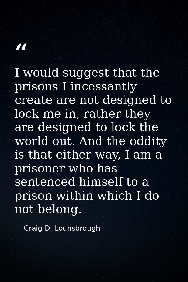 I would suggest that the prisons I incessantly create are not designed to lock me in, rather they are designed to lock t — Craig D. Lounsbrough