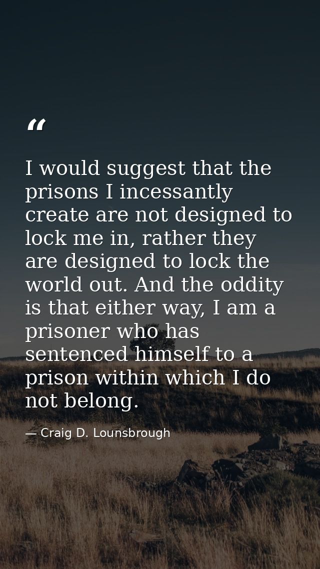 I would suggest that the prisons I incessantly create are not designed to lock me in, rather they are designed to lock t — Craig D. Lounsbrough