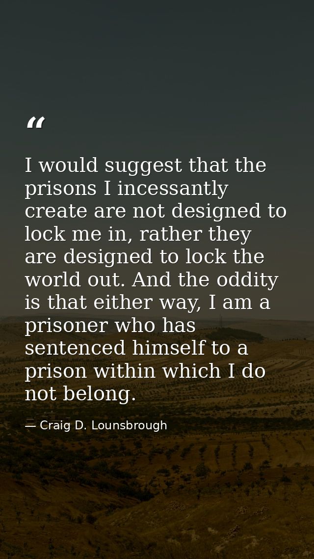 I would suggest that the prisons I incessantly create are not designed to lock me in, rather they are designed to lock t — Craig D. Lounsbrough