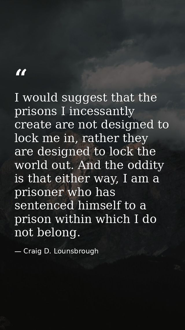 I would suggest that the prisons I incessantly create are not designed to lock me in, rather they are designed to lock t — Craig D. Lounsbrough